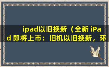 ipad以旧换新（全新 iPad 即将上市：旧机以旧换新，环保又实惠！）